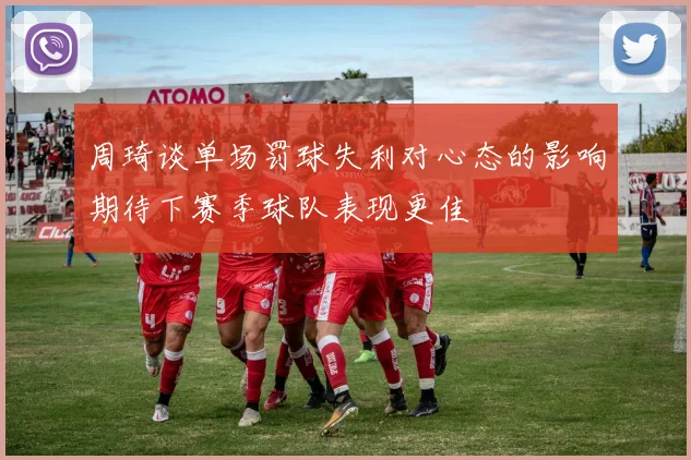 周琦谈单场罚球失利对心态的影响期待下赛季球队表现更佳