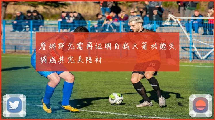 詹姆斯无需再证明自我火箭功能失调成其完美陪衬