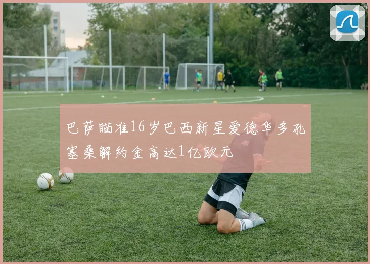 巴萨瞄准16岁巴西新星爱德华多孔塞桑解约金高达1亿欧元