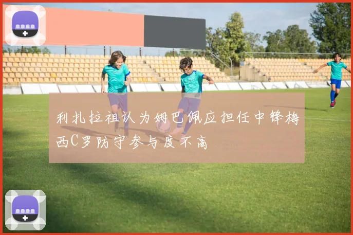 利扎拉祖认为姆巴佩应担任中锋梅西C罗防守参与度不高