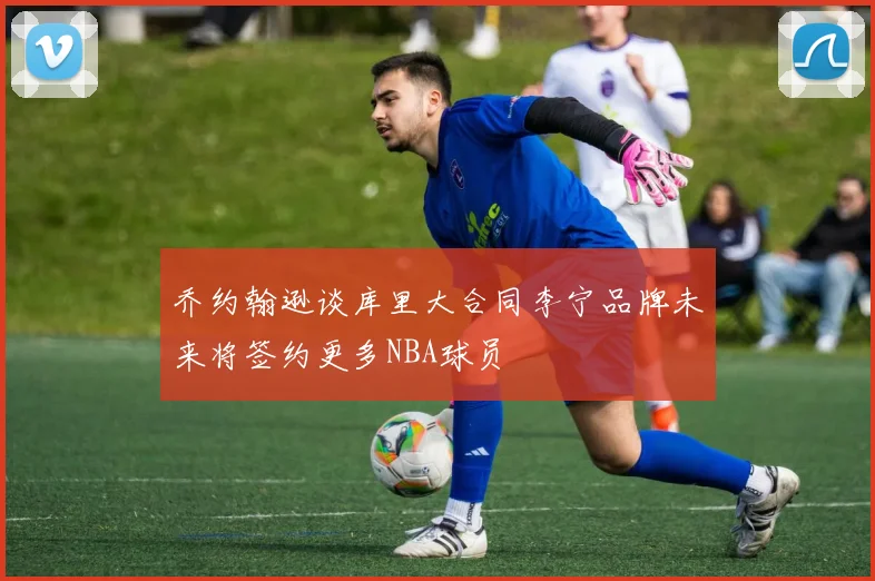 乔约翰逊谈库里大合同李宁品牌未来将签约更多NBA球员