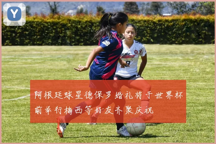 阿根廷球星德保罗婚礼将于世界杯前举行梅西等好友齐聚庆祝