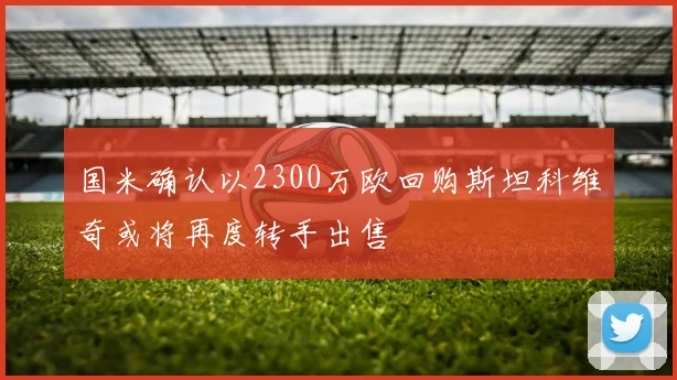 国米确认以2300万欧回购斯坦科维奇或将再度转手出售