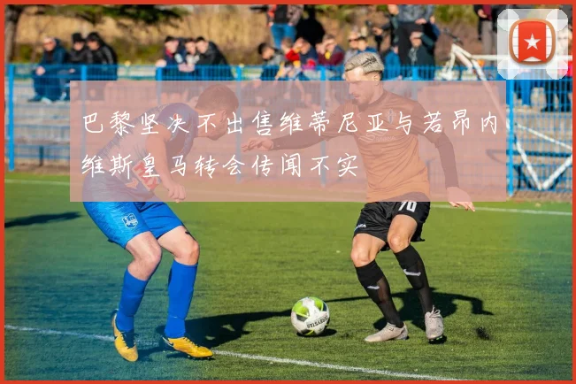 巴黎坚决不出售维蒂尼亚与若昂内维斯皇马转会传闻不实