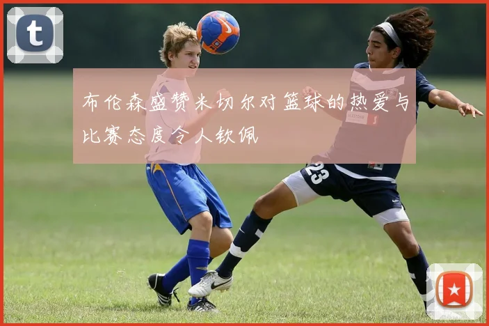 布伦森盛赞米切尔对篮球的热爱与比赛态度令人钦佩