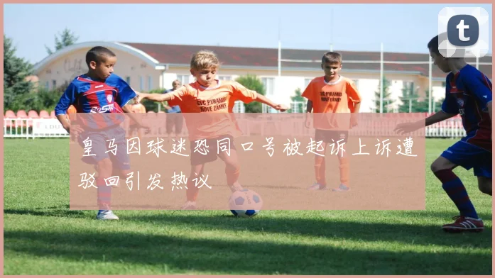 皇马因球迷恐同口号被起诉上诉遭驳回引发热议