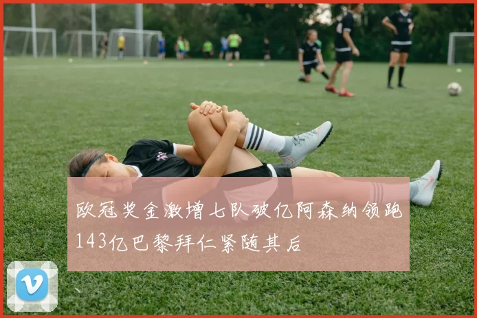 欧冠奖金激增七队破亿阿森纳领跑143亿巴黎拜仁紧随其后