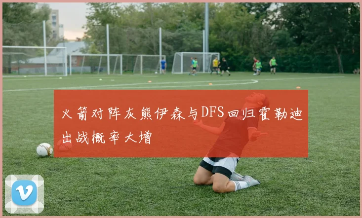 火箭对阵灰熊伊森与DFS回归霍勒迪出战概率大增