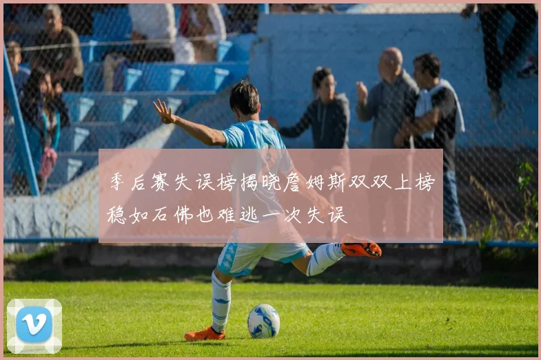 季后赛失误榜揭晓詹姆斯双双上榜稳如石佛也难逃一次失误