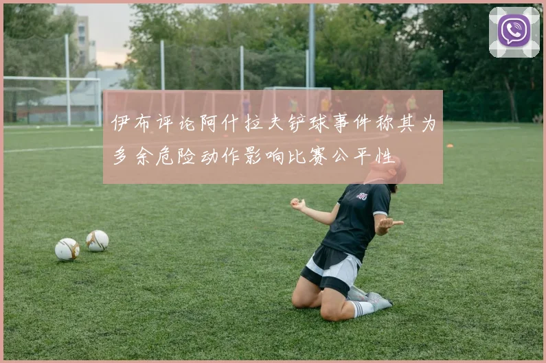 伊布评论阿什拉夫铲球事件称其为多余危险动作影响比赛公平性