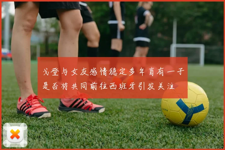 戈登与女友感情稳定多年育有一子是否将共同前往西班牙引发关注