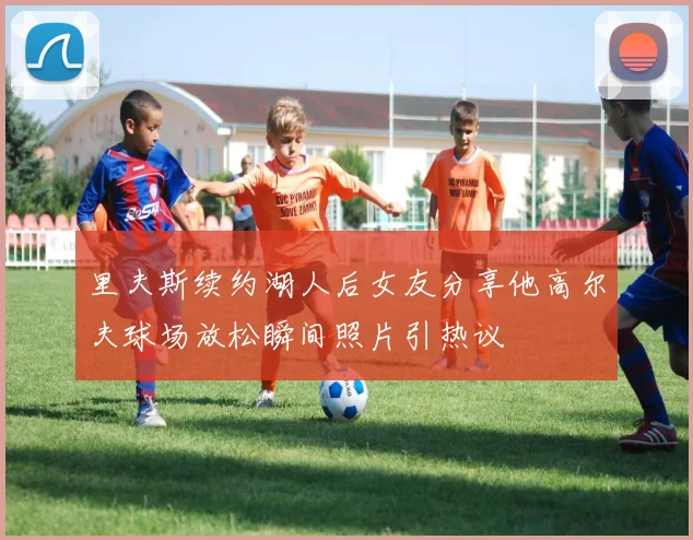 里夫斯续约湖人后女友分享他高尔夫球场放松瞬间照片引热议
