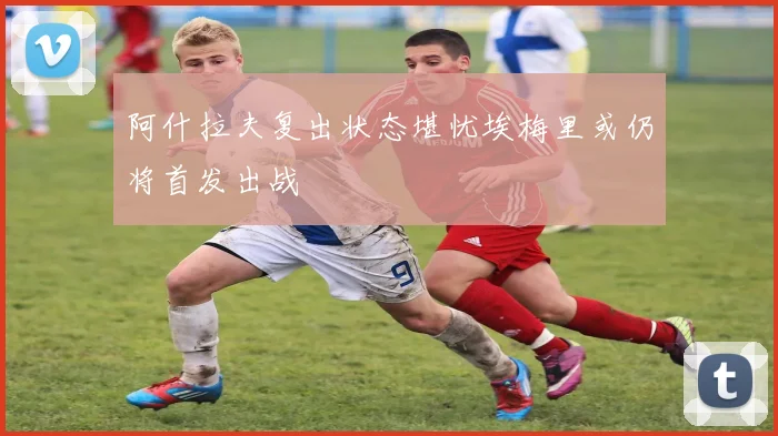 阿什拉夫复出状态堪忧埃梅里或仍将首发出战