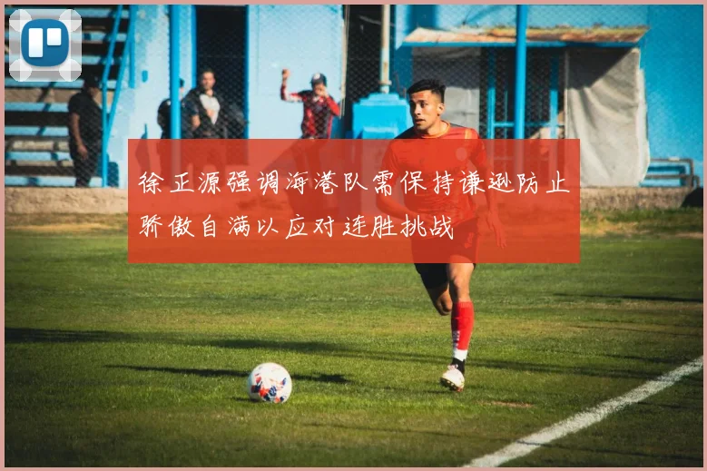 徐正源强调海港队需保持谦逊防止骄傲自满以应对连胜挑战
