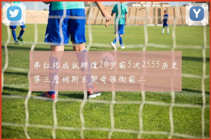 弗拉格成就辉煌20岁前5次2555历史第三詹姆斯东契奇领衔前二