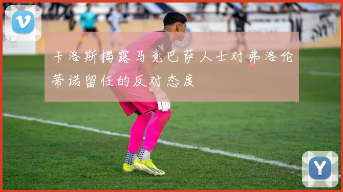 卡洛斯揭露马竞巴萨人士对弗洛伦蒂诺留任的反对态度